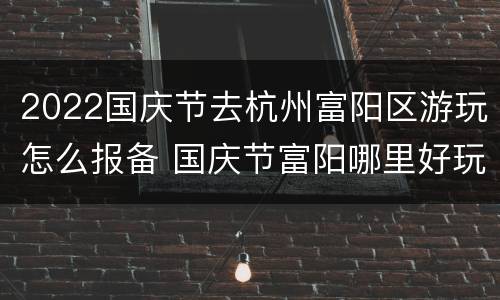 2022国庆节去杭州富阳区游玩怎么报备 国庆节富阳哪里好玩