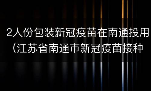 2人份包装新冠疫苗在南通投用（江苏省南通市新冠疫苗接种）