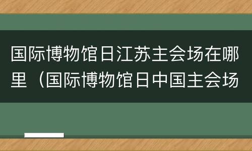 国际博物馆日江苏主会场在哪里（国际博物馆日中国主会场活动开幕式在省博举行）