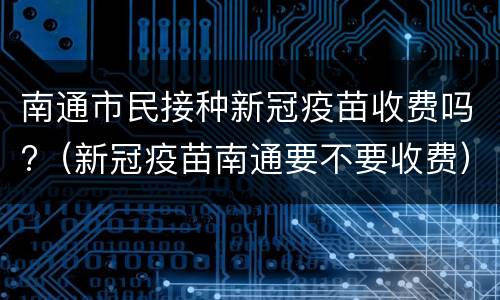 南通市民接种新冠疫苗收费吗?（新冠疫苗南通要不要收费）