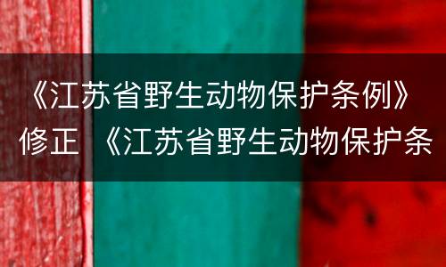 《江苏省野生动物保护条例》修正 《江苏省野生动物保护条例》修正草案