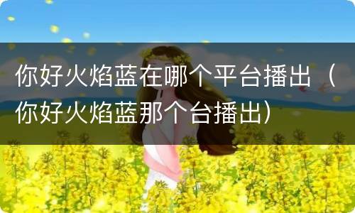 你好火焰蓝在哪个平台播出（你好火焰蓝那个台播出）