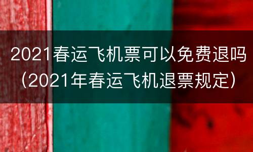 2021春运飞机票可以免费退吗（2021年春运飞机退票规定）