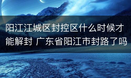 阳江江城区封控区什么时候才能解封 广东省阳江市封路了吗