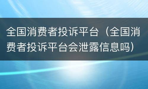 全国消费者投诉平台（全国消费者投诉平台会泄露信息吗）