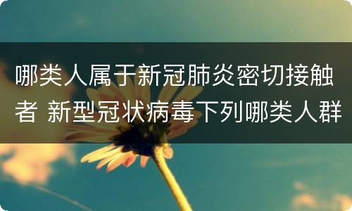哪类人属于新冠肺炎密切接触者 新型冠状病毒下列哪类人群属于密切接触者