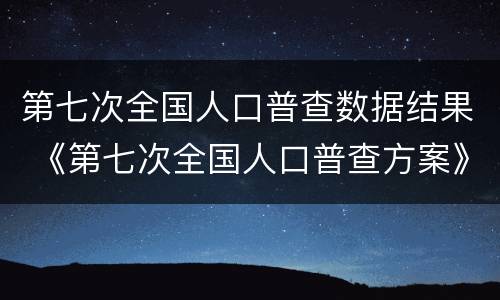 第七次全国人口普查数据结果 《第七次全国人口普查方案》