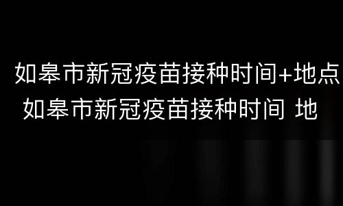 如皋市新冠疫苗接种时间+地点 如皋市新冠疫苗接种时间 地点表