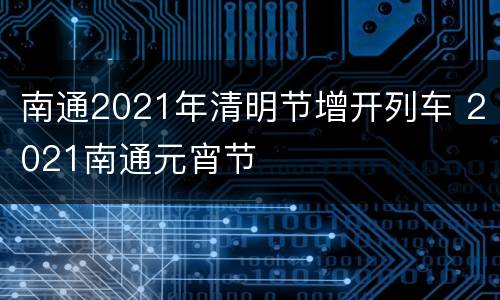 南通2021年清明节增开列车 2021南通元宵节