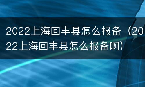 2022上海回丰县怎么报备（2022上海回丰县怎么报备啊）