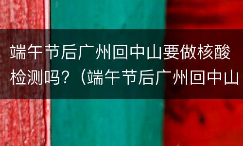 端午节后广州回中山要做核酸检测吗?（端午节后广州回中山要做核酸检测吗现在）