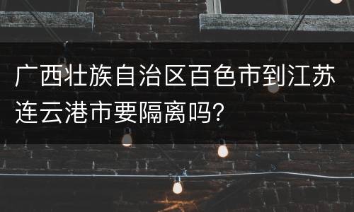 广西壮族自治区百色市到江苏连云港市要隔离吗？