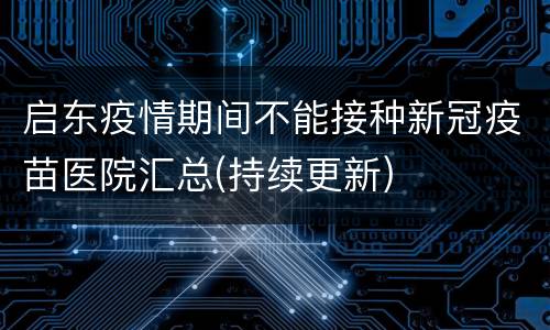 启东疫情期间不能接种新冠疫苗医院汇总(持续更新)