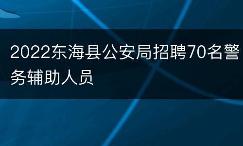 2022东海县公安局招聘70名警务辅助人员