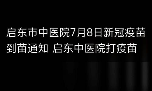 启东市中医院7月8日新冠疫苗到苗通知 启东中医院打疫苗