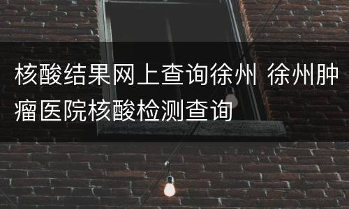 核酸结果网上查询徐州 徐州肿瘤医院核酸检测查询