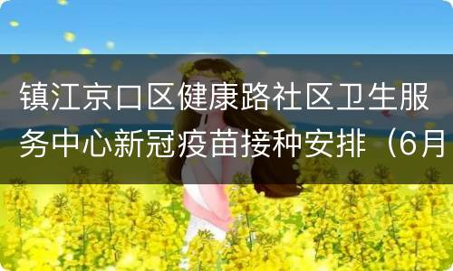 镇江京口区健康路社区卫生服务中心新冠疫苗接种安排（6月6日-6月12日）