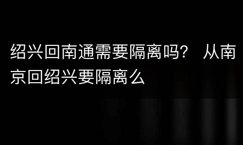 绍兴回南通需要隔离吗？ 从南京回绍兴要隔离么