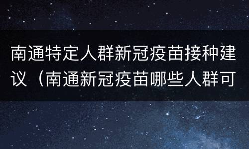 南通特定人群新冠疫苗接种建议（南通新冠疫苗哪些人群可以免费）