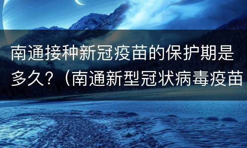 南通接种新冠疫苗的保护期是多久?（南通新型冠状病毒疫苗）