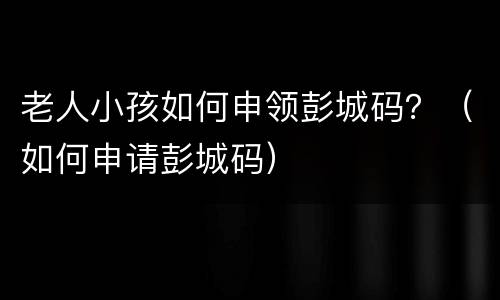 老人小孩如何申领彭城码？（如何申请彭城码）