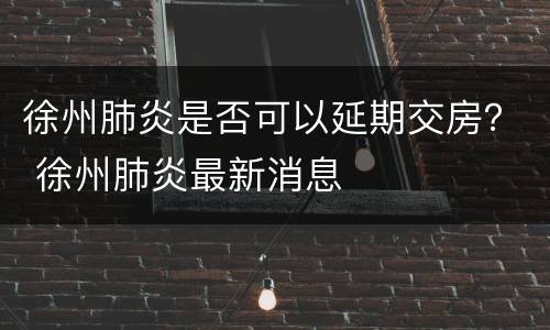 徐州肺炎是否可以延期交房？ 徐州肺炎最新消息