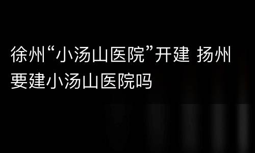 徐州“小汤山医院”开建 扬州要建小汤山医院吗