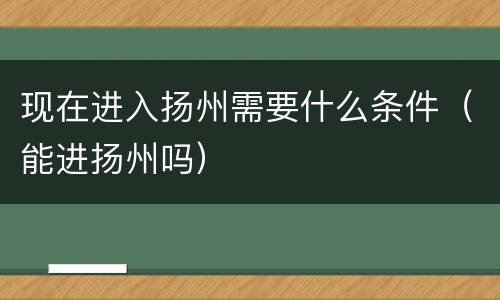 现在进入扬州需要什么条件（能进扬州吗）