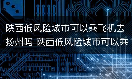 陕西低风险城市可以乘飞机去扬州吗 陕西低风险城市可以乘飞机去扬州吗最新消息