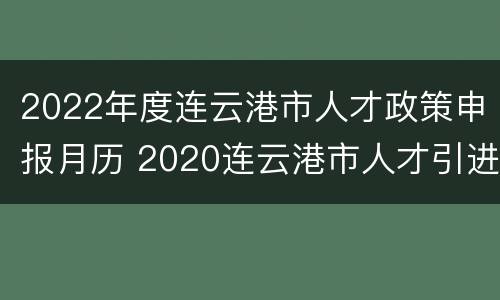 2022年度连云港市人才政策申报月历 2020连云港市人才引进政策