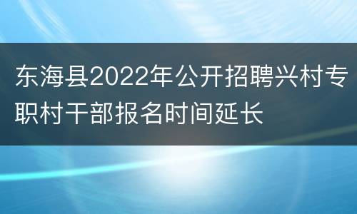 东海县2022年公开招聘兴村专职村干部报名时间延长