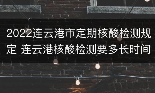 2022连云港市定期核酸检测规定 连云港核酸检测要多长时间
