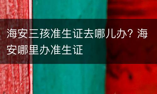 海安三孩准生证去哪儿办? 海安哪里办准生证