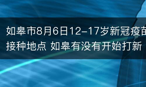 如皋市8月6日12-17岁新冠疫苗接种地点 如皋有没有开始打新冠疫苗