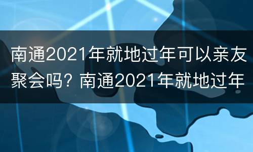 南通2021年就地过年可以亲友聚会吗? 南通2021年就地过年可以亲友聚会吗