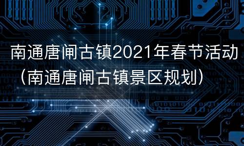 南通唐闸古镇2021年春节活动（南通唐闸古镇景区规划）