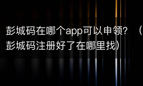 彭城码在哪个app可以申领？（彭城码注册好了在哪里找）