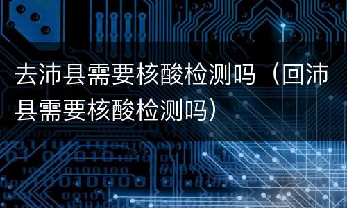 去沛县需要核酸检测吗（回沛县需要核酸检测吗）