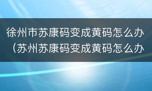 徐州市苏康码变成黄码怎么办（苏州苏康码变成黄码怎么办）