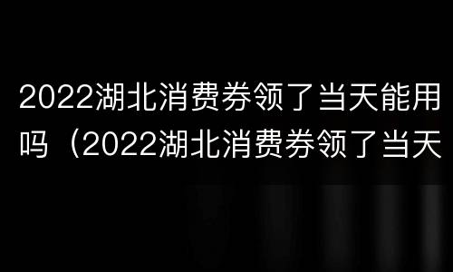2022湖北消费券领了当天能用吗（2022湖北消费券领了当天能用吗）