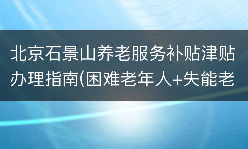 北京石景山养老服务补贴津贴办理指南(困难老年人+失能老人)