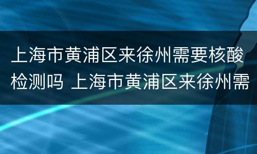 上海市黄浦区来徐州需要核酸检测吗 上海市黄浦区来徐州需要核酸检测吗今天