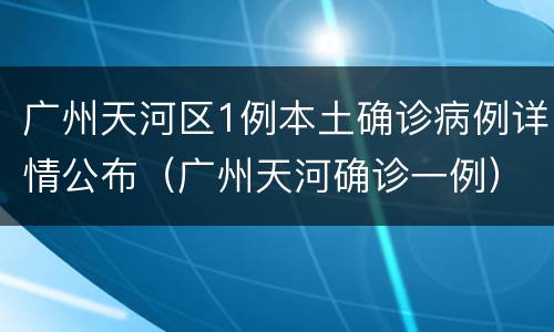 广州天河区1例本土确诊病例详情公布（广州天河确诊一例）