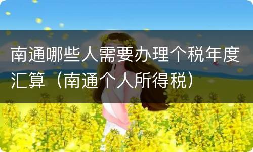 南通哪些人需要办理个税年度汇算（南通个人所得税）