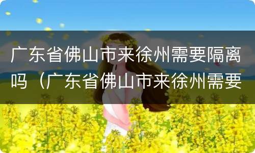 广东省佛山市来徐州需要隔离吗（广东省佛山市来徐州需要隔离吗今天）