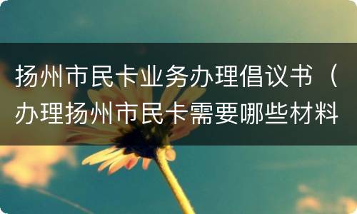 扬州市民卡业务办理倡议书（办理扬州市民卡需要哪些材料）