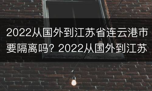 2022从国外到江苏省连云港市要隔离吗? 2022从国外到江苏省连云港市要隔离吗今天