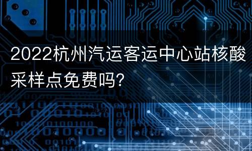 2022杭州汽运客运中心站核酸采样点免费吗？