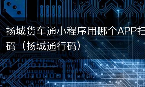 扬城货车通小程序用哪个APP扫码（扬城通行码）