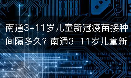 南通3-11岁儿童新冠疫苗接种间隔多久? 南通3-11岁儿童新冠疫苗接种间隔多久一次